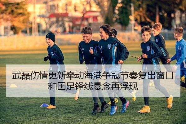 武磊伤情更新牵动海港争冠节奏复出窗口和国足锋线悬念再浮现