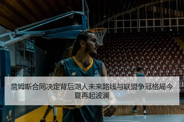 詹姆斯合同决定背后湖人未来路线与联盟争冠格局今夏再起波澜
